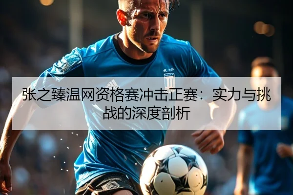 张之臻温网资格赛冲击正赛：实力与挑战的深度剖析